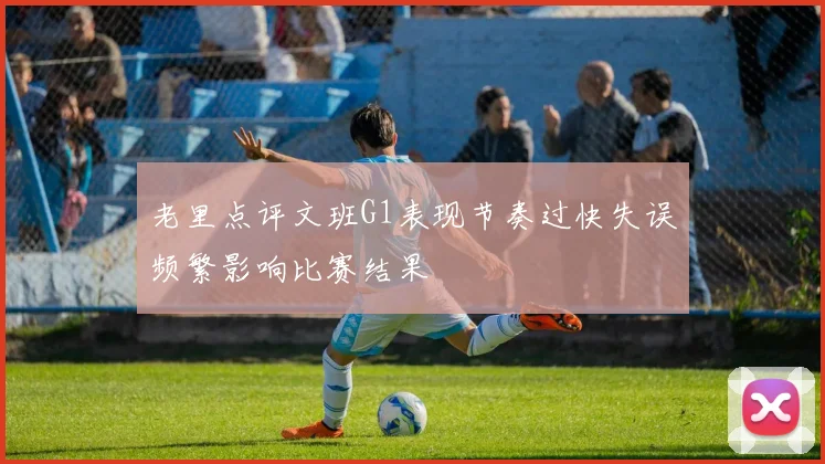 老里点评文班G1表现节奏过快失误频繁影响比赛结果
