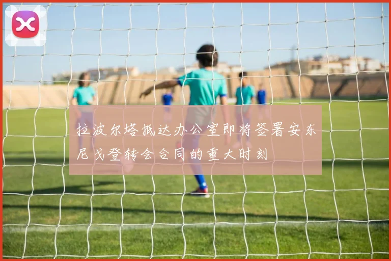 拉波尔塔抵达办公室即将签署安东尼戈登转会合同的重大时刻