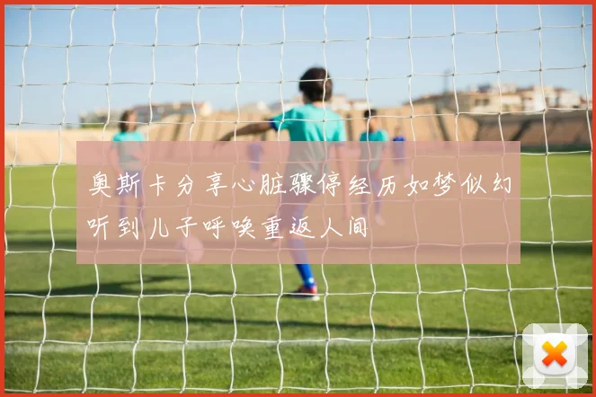 奥斯卡分享心脏骤停经历如梦似幻听到儿子呼唤重返人间