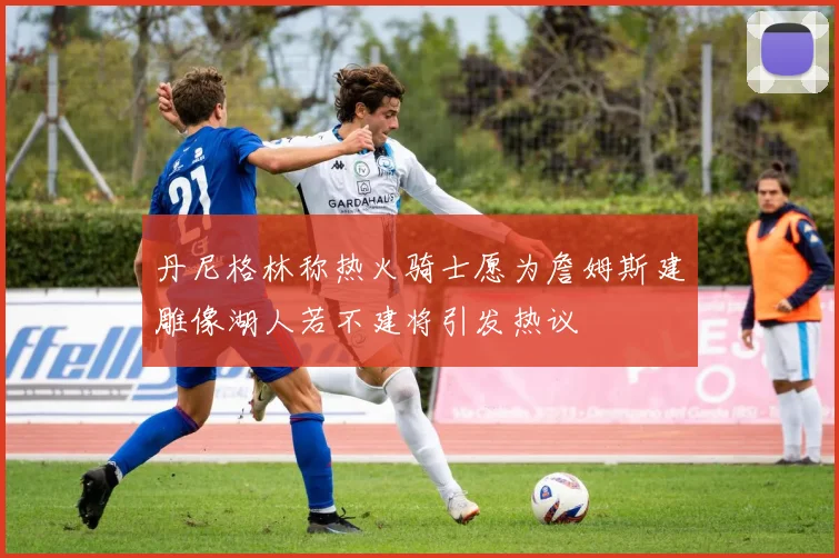 丹尼格林称热火骑士愿为詹姆斯建雕像湖人若不建将引发热议