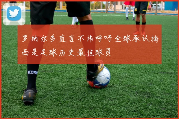 罗纳尔多直言不讳呼吁全球承认梅西是足球历史最佳球员