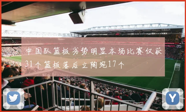 中国队篮板劣势明显本场比赛仅获31个篮板落后立陶宛17个