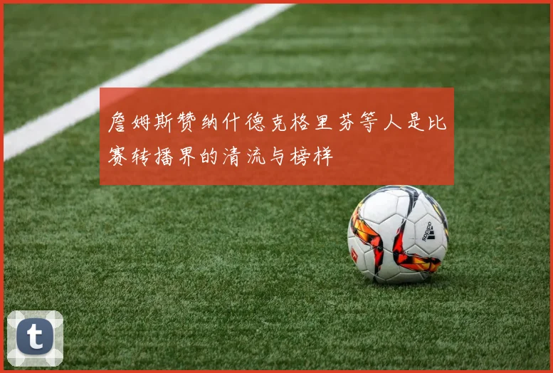 詹姆斯赞纳什德克格里芬等人是比赛转播界的清流与榜样