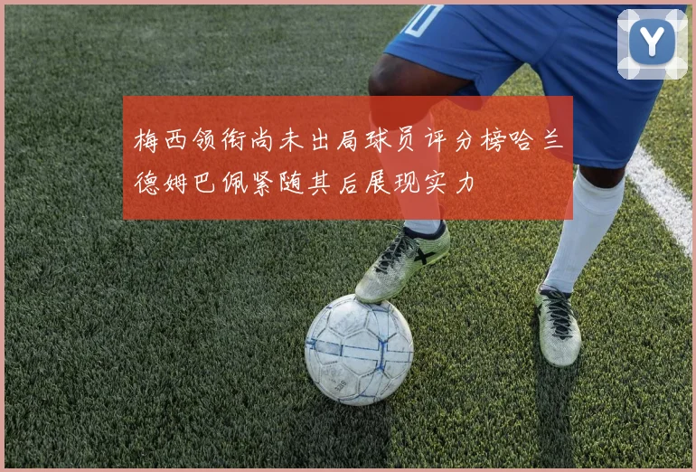 梅西领衔尚未出局球员评分榜哈兰德姆巴佩紧随其后展现实力