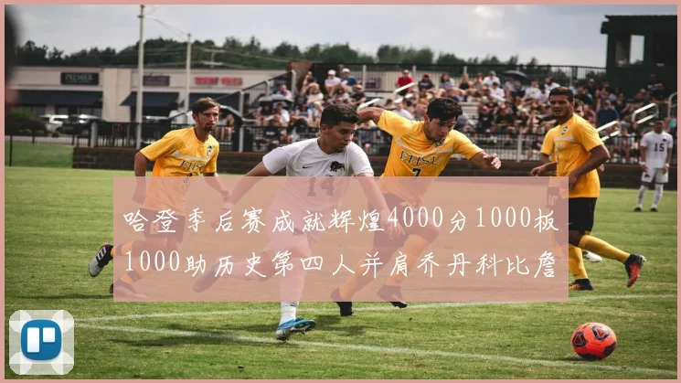 哈登季后赛成就辉煌4000分1000板1000助历史第四人并肩乔丹科比詹姆斯