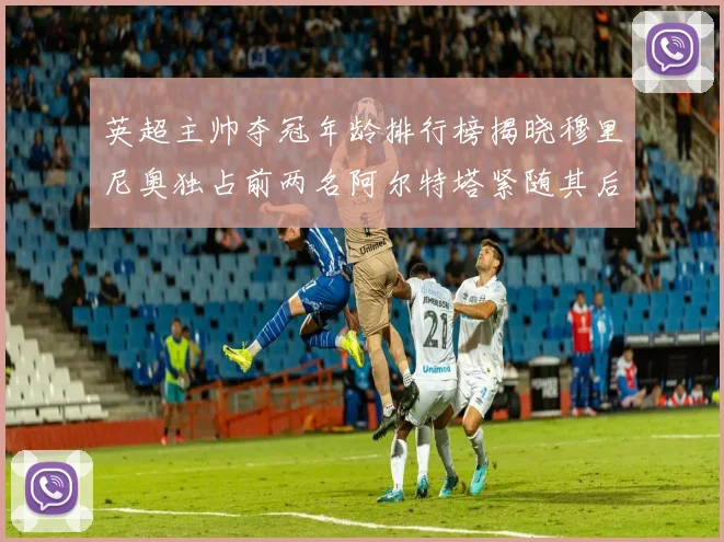 英超主帅夺冠年龄排行榜揭晓穆里尼奥独占前两名阿尔特塔紧随其后