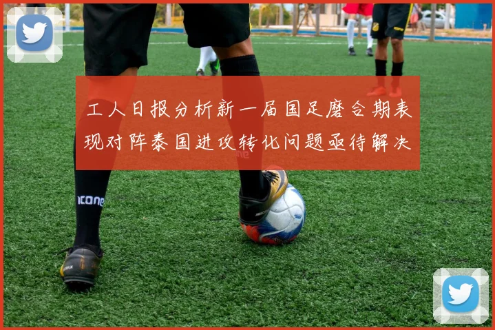 工人日报分析新一届国足磨合期表现对阵泰国进攻转化问题亟待解决