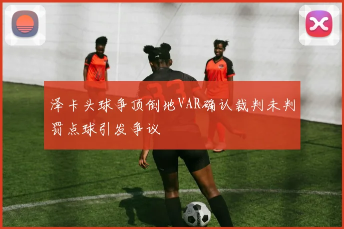 泽卡头球争顶倒地VAR确认裁判未判罚点球引发争议