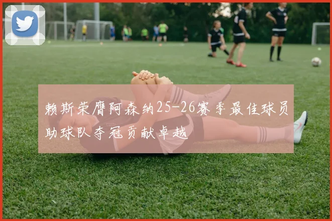 赖斯荣膺阿森纳25-26赛季最佳球员助球队夺冠贡献卓越