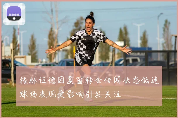 格林伍德因夏窗转会传闻状态低迷球场表现受影响引发关注