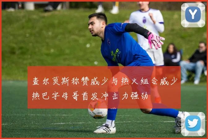查尔莫斯称赞威少与热火组合威少热巴字母哥首发冲击力强劲