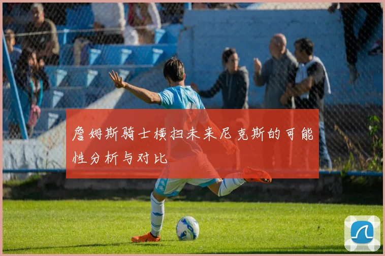 詹姆斯骑士横扫未来尼克斯的可能性分析与对比