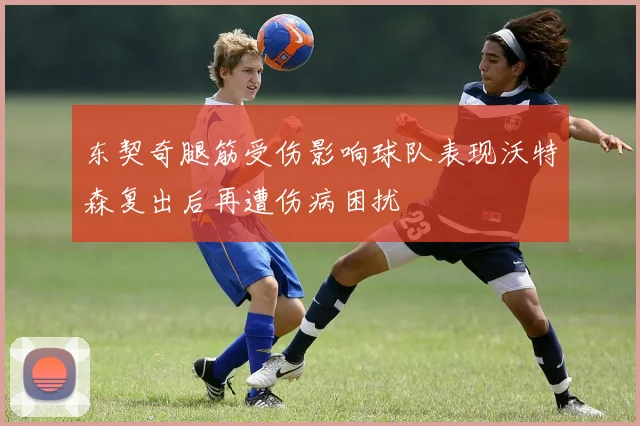 东契奇腿筋受伤影响球队表现沃特森复出后再遭伤病困扰
