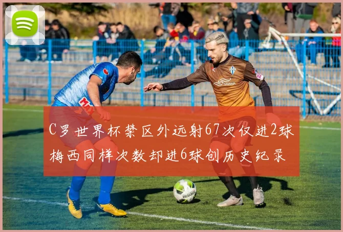 C罗世界杯禁区外远射67次仅进2球梅西同样次数却进6球创历史纪录
