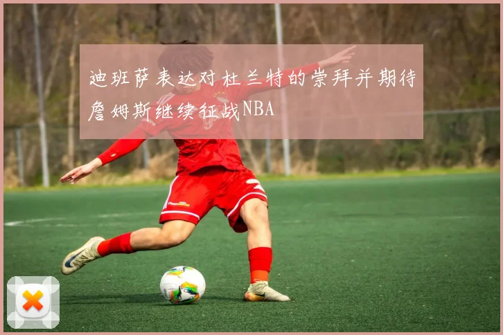 迪班萨表达对杜兰特的崇拜并期待詹姆斯继续征战NBA