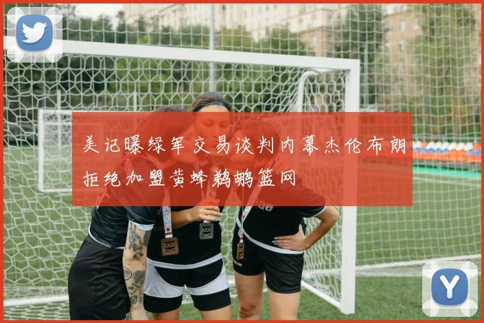 美记曝绿军交易谈判内幕杰伦布朗拒绝加盟黄蜂鹈鹕篮网