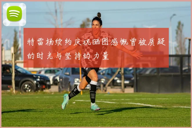 特雷杨续约庆祝晒图感慨曾被质疑的时光与坚持的力量