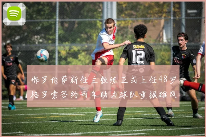 佛罗伦萨新任主教练正式上任48岁格罗索签约两年助力球队重振雄风