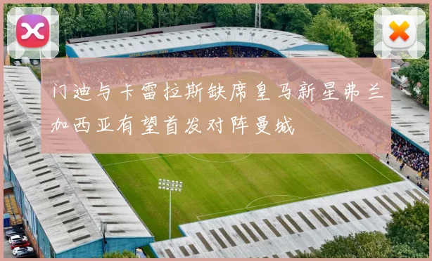 门迪与卡雷拉斯缺席皇马新星弗兰加西亚有望首发对阵曼城