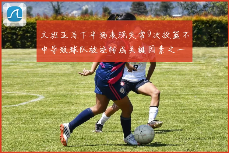 文班亚马下半场表现失常9次投篮不中导致球队被逆转成关键因素之一