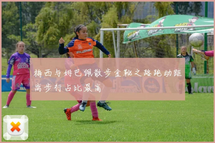 梅西与姆巴佩散步金靴之路跑动距离步行占比最高