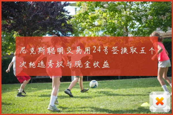 尼克斯聪明交易用24号签换取五个次轮选秀权与现金收益