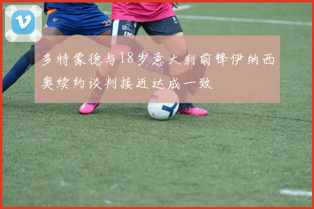 多特蒙德与18岁意大利前锋伊纳西奥续约谈判接近达成一致